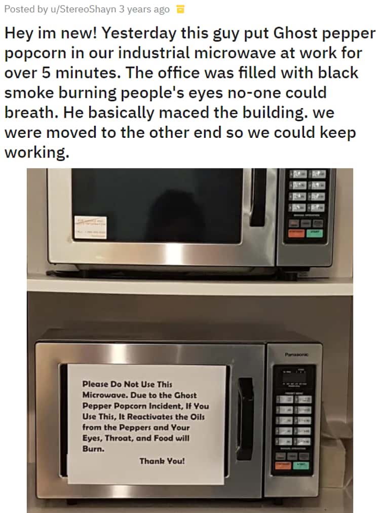 Hey im new! Yesterday this guy put Ghost pepper popcorn in our industrial  microwave at work for over 5 minutes. The office was filled with black  smoke burning people's eyes no-one could