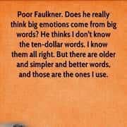 Poor Faulkner. Does he really think big emotions come from big words? He thinks I don't know the ten-dollar words. I know them all right. But there are older and simpler and better words, and those are the ones I use.